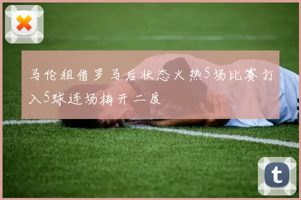 马伦租借罗马后状态火热5场比赛打入5球连场梅开二度
