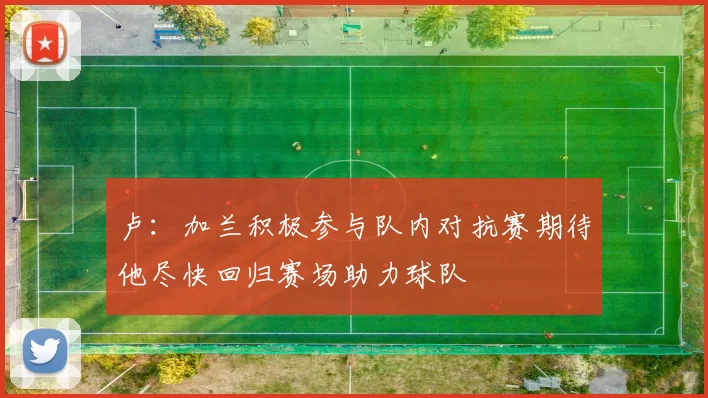 卢：加兰积极参与队内对抗赛期待他尽快回归赛场助力球队