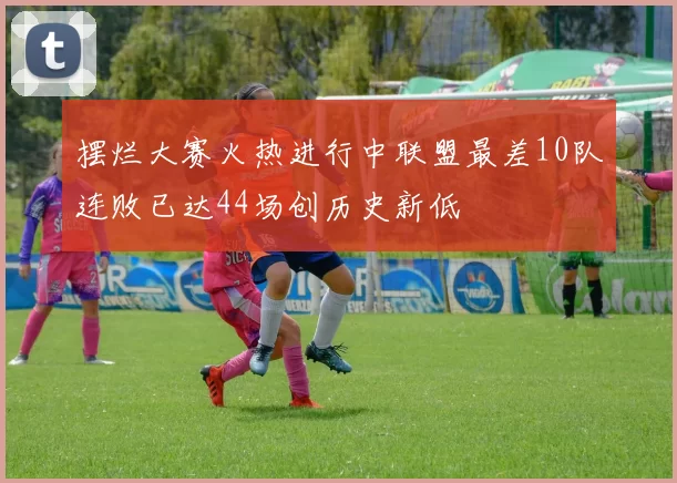 摆烂大赛火热进行中联盟最差10队连败已达44场创历史新低