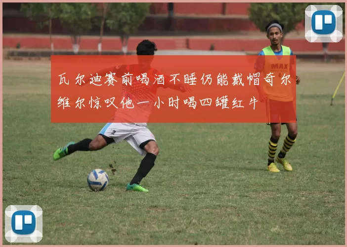 瓦尔迪赛前喝酒不睡仍能戴帽奇尔维尔惊叹他一小时喝四罐红牛