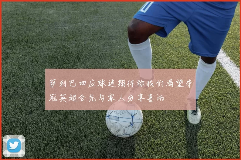 萨利巴回应球迷期待称我们渴望夺冠英超会先与家人分享喜讯