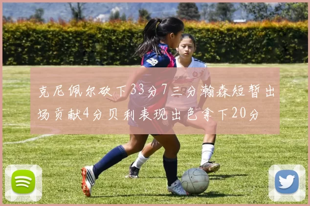 克尼佩尔砍下33分7三分瀚森短暂出场贡献4分贝利表现出色拿下20分