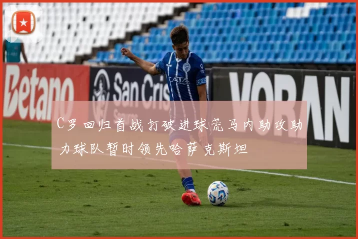 C罗回归首战打破进球荒马内助攻助力球队暂时领先哈萨克斯坦