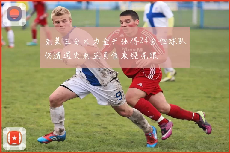克莱三分火力全开独得24分但球队仍遭遇失利正负值表现亮眼