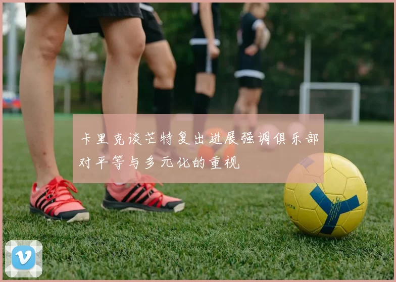 卡里克谈芒特复出进展强调俱乐部对平等与多元化的重视