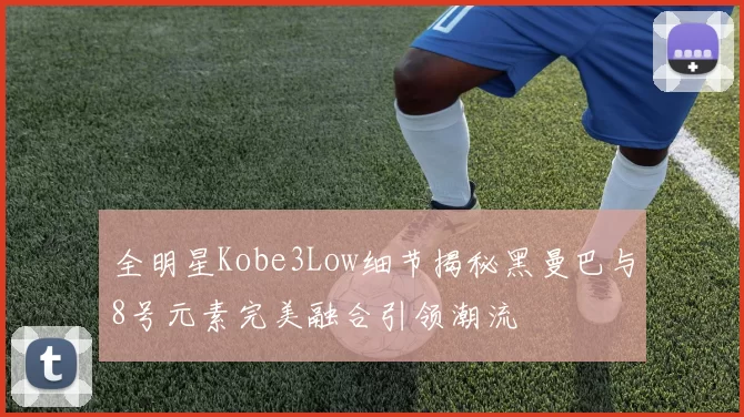 全明星Kobe3Low细节揭秘黑曼巴与8号元素完美融合引领潮流