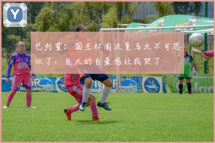 巴列霍：国王杯淘汰皇马太不可思议了，巨大的自豪感让我哭了