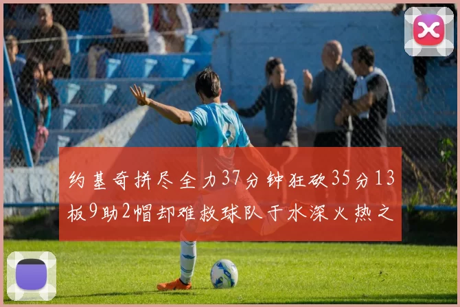 约基奇拼尽全力37分钟狂砍35分13板9助2帽却难救球队于水深火热之中