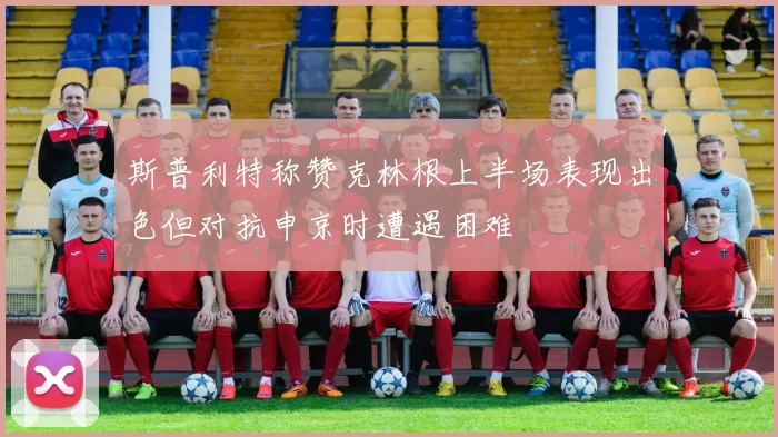 斯普利特称赞克林根上半场表现出色但对抗申京时遭遇困难