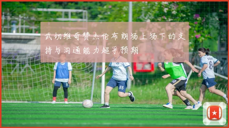 武切维奇赞杰伦布朗场上场下的支持与沟通能力超乎预期