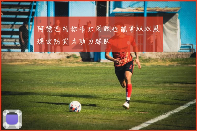 阿德巴约称韦尔闭眼也能拿双双展现攻防实力助力球队