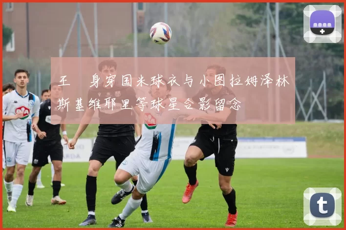 王濛身穿国米球衣与小图拉姆泽林斯基维耶里等球星合影留念