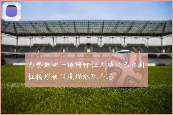 巴黎扳回一球阿什拉夫助攻巴尔科拉精彩破门展现球队斗志