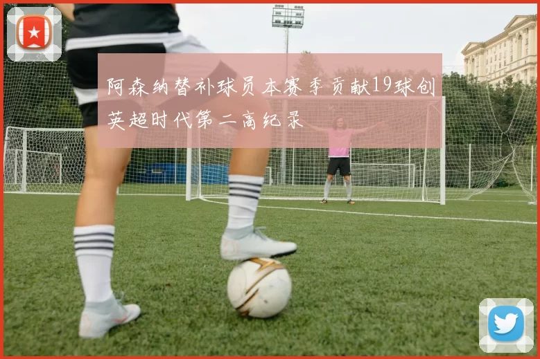 阿森纳替补球员本赛季贡献19球创英超时代第二高纪录