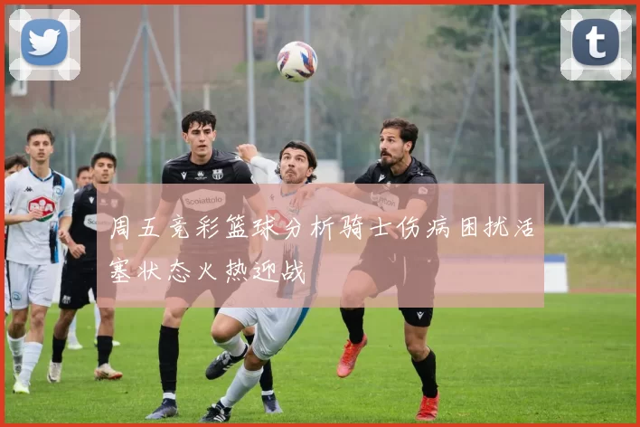 周五竞彩篮球分析骑士伤病困扰活塞状态火热迎战