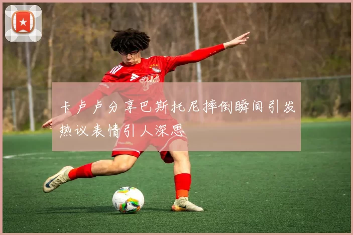 卡卢卢分享巴斯托尼摔倒瞬间引发热议表情引人深思