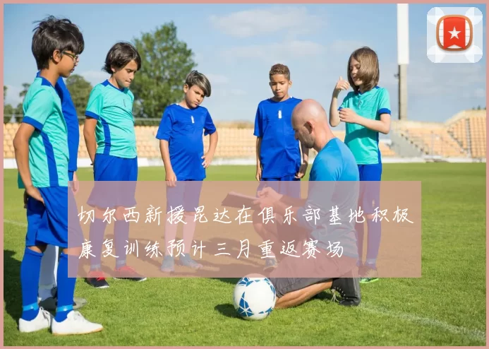切尔西新援昆达在俱乐部基地积极康复训练预计三月重返赛场