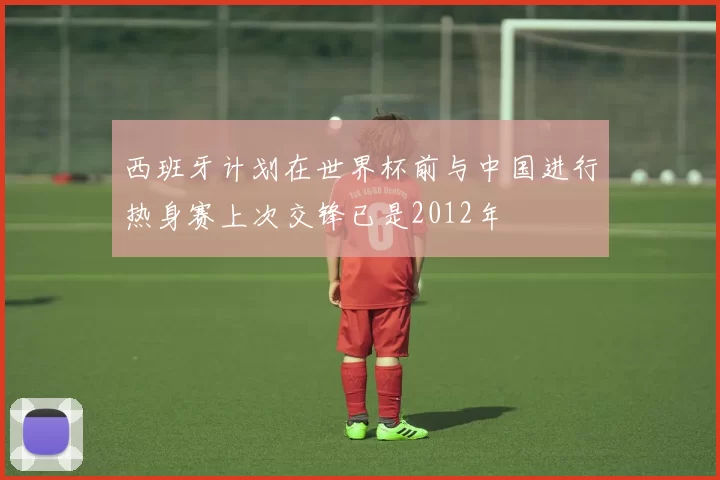 西班牙计划在世界杯前与中国进行热身赛上次交锋已是2012年