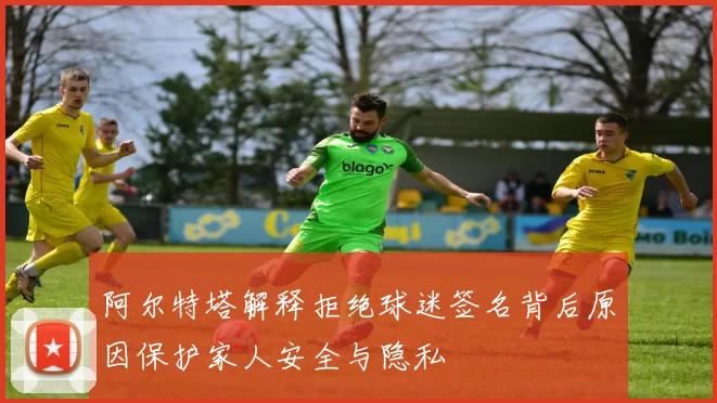 阿尔特塔解释拒绝球迷签名背后原因保护家人安全与隐私