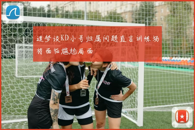 追梦谈KD小号归属问题直言训练场将面临尴尬局面