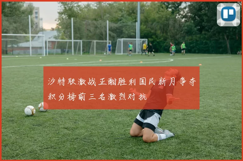 沙特联激战正酣胜利国民新月争夺积分榜前三名激烈对抗