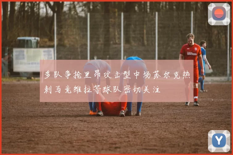 多队争抢里昂攻击型中场苏尔克热刺马竞维拉等球队密切关注