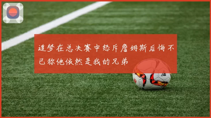 追梦在总决赛中怒斥詹姆斯后悔不已称他依然是我的兄弟