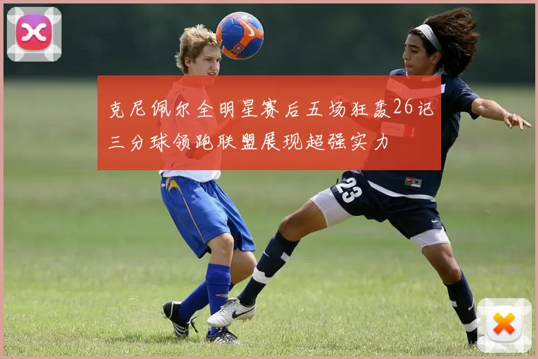 克尼佩尔全明星赛后五场狂轰26记三分球领跑联盟展现超强实力