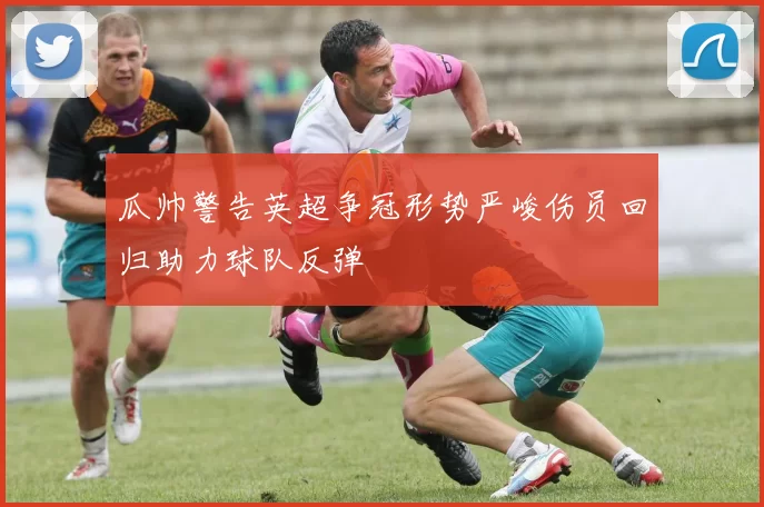 瓜帅警告英超争冠形势严峻伤员回归助力球队反弹