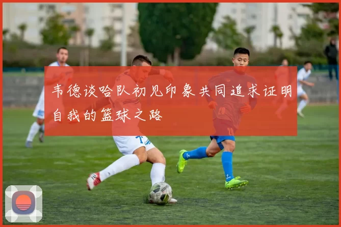 韦德谈哈队初见印象共同追求证明自我的篮球之路