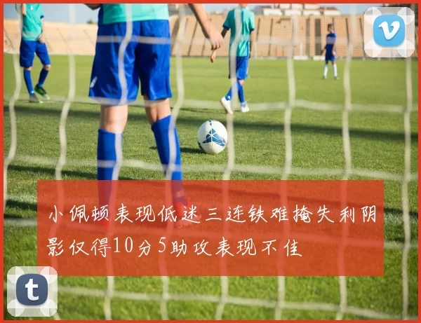 小佩顿表现低迷三连铁难掩失利阴影仅得10分5助攻表现不佳