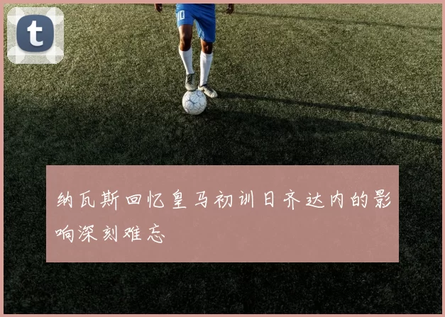 纳瓦斯回忆皇马初训日齐达内的影响深刻难忘