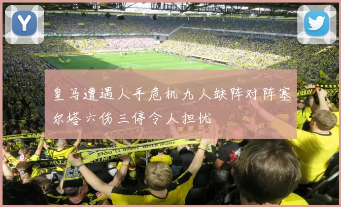 皇马遭遇人手危机九人缺阵对阵塞尔塔六伤三停令人担忧