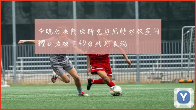 今晚对决阿诺斯克与厄特尔双星闪耀合力砍下49分精彩表现