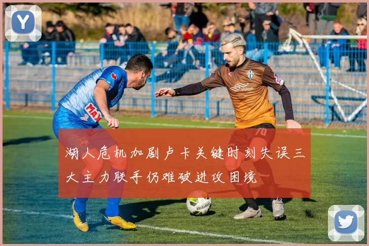湖人危机加剧卢卡关键时刻失误三大主力联手仍难破进攻困境