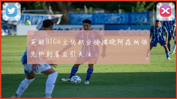 英超BIG6主场积分榜揭晓阿森纳领先热刺落后引关注