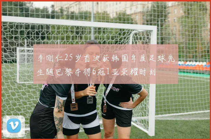 李刚仁25岁首次获韩国年度足球先生随巴黎夺得6冠1亚荣耀时刻