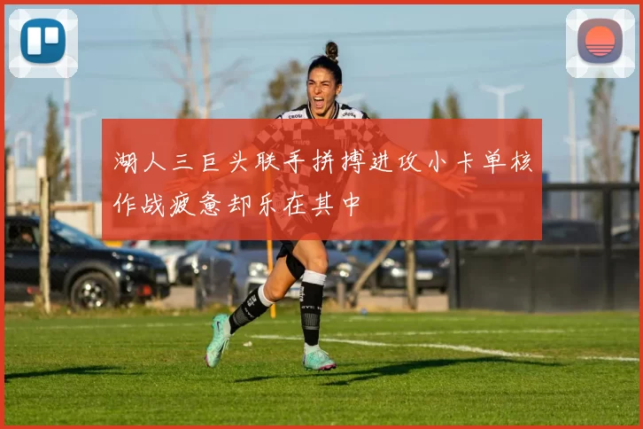 湖人三巨头联手拼搏进攻小卡单核作战疲惫却乐在其中